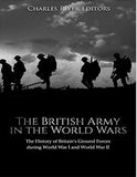 The British Army in the World Wars: The History of Britain’s Ground Forces during World War I and World War II