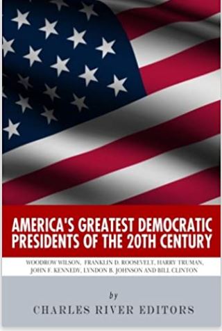 America’s Greatest Democratic Presidents of the 20th Century: Woodrow Wilson, Franklin D. Roosevelt, Harry Truman, John F. Kennedy, Lyndon B. Johnson and Bill Clinton