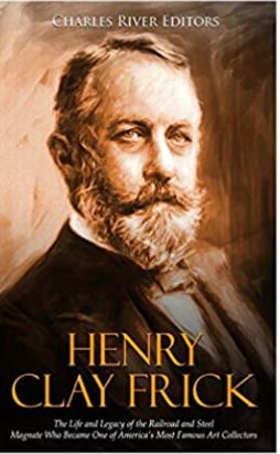 Henry Clay Frick: The Life and Legacy of the Railroad and Steel Magnate Who Became One of America’s Most Famous Art Collectors