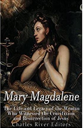 Mary Magdalene: The Life and Legacy of the Woman Who Witnessed the Crucifixion and Resurrection of Jesus